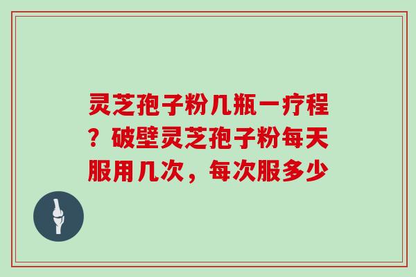 灵芝孢子粉几瓶一疗程?破壁灵芝孢子粉每天服用几次,每次服多少 灵芝孢子粉几瓶一疗程?破壁灵芝孢子粉每天服用几次,每次服多少