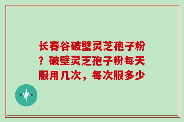 长春谷破壁灵芝孢子粉?破壁灵芝孢子粉每天服用几次,每次服多少 长春谷破壁灵芝孢子粉?破壁灵芝孢子粉每天服用几次,每次服多少