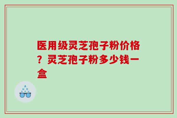 医用级灵芝孢子粉价格？灵芝孢子粉多少钱一盒