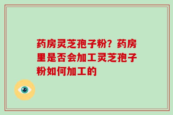 药房灵芝孢子粉?药房里是否会加工灵芝孢子粉如何加工的 药房灵芝孢子粉?药房里是否会加工灵芝孢子粉如何加工的