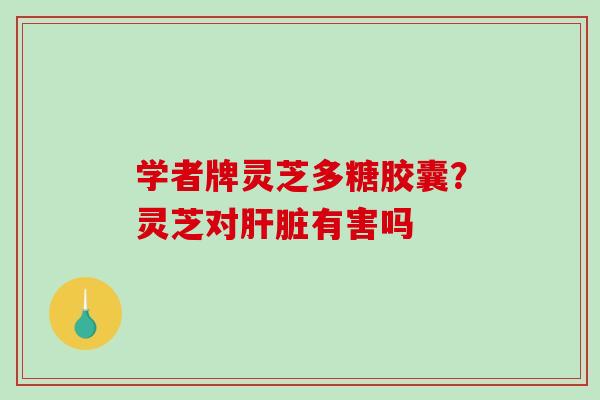 学者牌灵芝多糖胶囊?灵芝对有害吗 学者牌灵芝多糖胶囊?灵芝对有害吗
