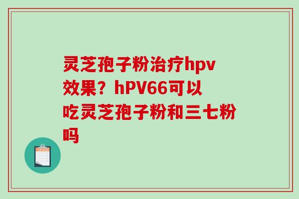 灵芝孢子粉hpv效果?hPV66可以吃灵芝孢子粉和三七粉吗 灵芝孢子粉hpv效果?hPV66可以吃灵芝孢子粉和三七粉吗