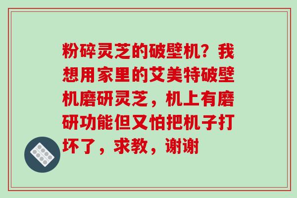粉碎灵芝的破壁机?我想用家里的艾美特破壁机磨研灵芝,机上有磨研功能但又怕把机子打坏了,求教,谢谢 粉碎灵芝的破壁机?我想用家里的艾美特破壁机磨研灵芝,机上有磨研功能但又怕把机子打坏了,求教,谢谢