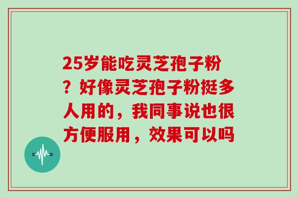 25岁能吃灵芝孢子粉?好像灵芝孢子粉挺多人用的,我同事说也很方便服用,效果可以吗 25岁能吃灵芝孢子粉?好像灵芝孢子粉挺多人用的,我同事说也很方便服用,效果可以吗