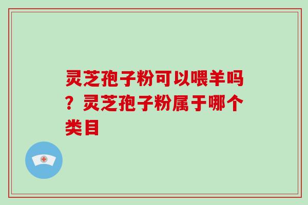 灵芝孢子粉可以喂羊吗?灵芝孢子粉属于哪个类目 灵芝孢子粉可以喂羊吗?灵芝孢子粉属于哪个类目