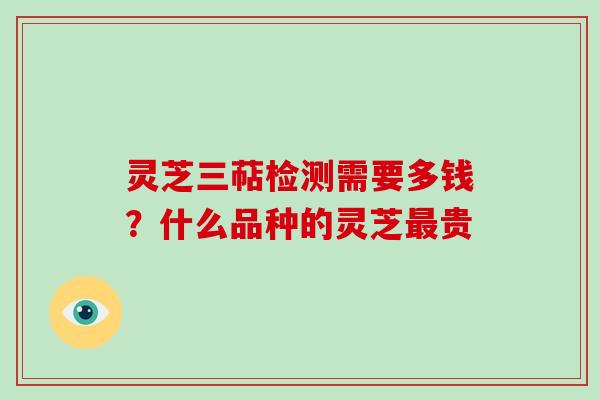 灵芝三萜检测需要多钱?什么品种的灵芝贵 灵芝三萜检测需要多钱?什么品种的灵芝贵