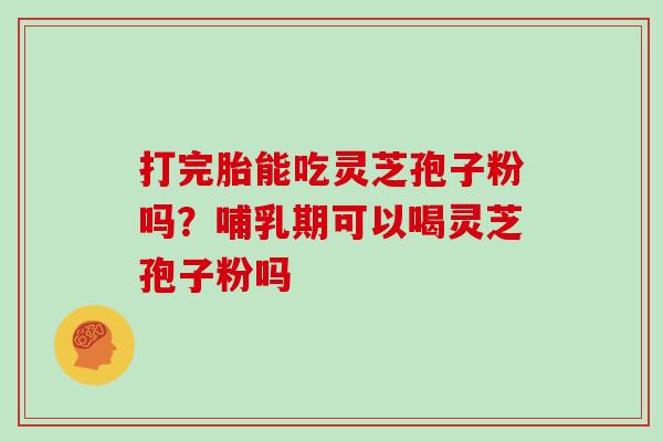 打完胎能吃灵芝孢子粉吗?哺乳期可以喝灵芝孢子粉吗 打完胎能吃灵芝孢子粉吗?哺乳期可以喝灵芝孢子粉吗