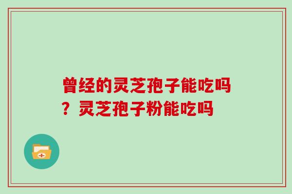 曾经的灵芝孢子能吃吗?灵芝孢子粉能吃吗 曾经的灵芝孢子能吃吗?灵芝孢子粉能吃吗