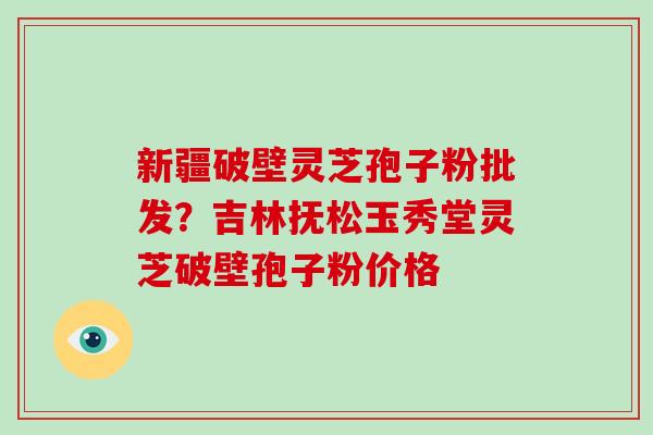 新疆破壁灵芝孢子粉批发?吉林抚松玉秀堂灵芝破壁孢子粉价格 新疆破壁灵芝孢子粉批发?吉林抚松玉秀堂灵芝破壁孢子粉价格