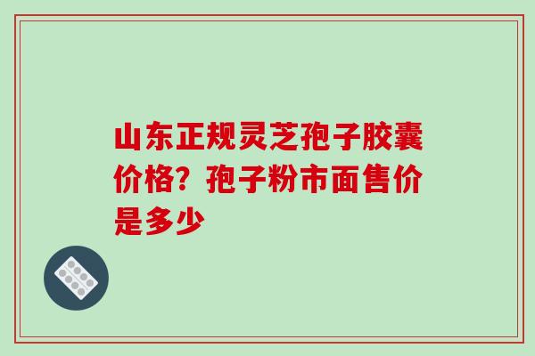 山东正规灵芝孢子胶囊价格?孢子粉市面售价是多少 山东正规灵芝孢子胶囊价格?孢子粉市面售价是多少