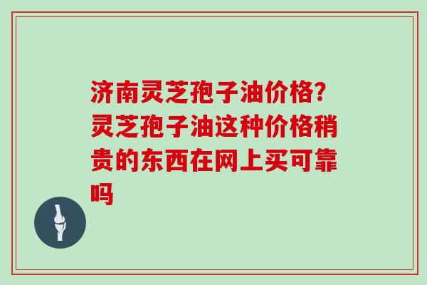 济南灵芝孢子油价格？灵芝孢子油这种价格稍贵的东西在网上买可靠吗