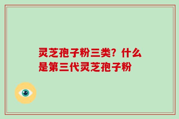 灵芝孢子粉三类？什么是第三代灵芝孢子粉