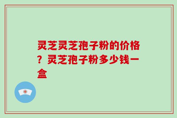 灵芝灵芝孢子粉的价格?灵芝孢子粉多少钱一盒 灵芝灵芝孢子粉的价格?灵芝孢子粉多少钱一盒