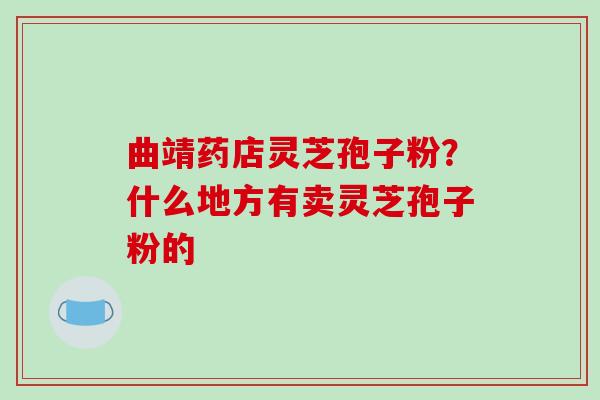 曲靖药店灵芝孢子粉?什么地方有卖灵芝孢子粉的 曲靖药店灵芝孢子粉?什么地方有卖灵芝孢子粉的