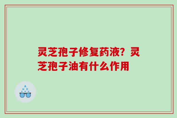 灵芝孢子修复药液?灵芝孢子油有什么作用 灵芝孢子修复药液?灵芝孢子油有什么作用