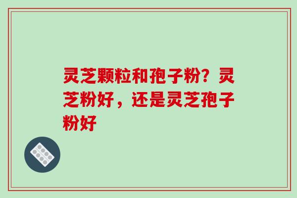灵芝颗粒和孢子粉?灵芝粉好,还是灵芝孢子粉好 灵芝颗粒和孢子粉?灵芝粉好,还是灵芝孢子粉好