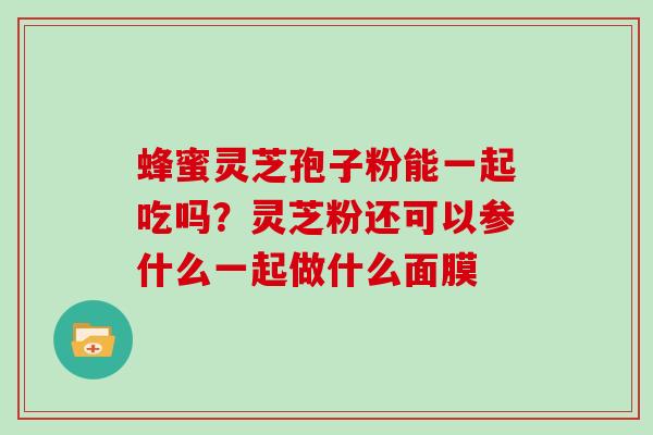 蜂蜜灵芝孢子粉能一起吃吗?灵芝粉还可以参什么一起做什么面膜 蜂蜜灵芝孢子粉能一起吃吗?灵芝粉还可以参什么一起做什么面膜
