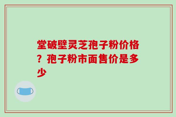 堂破壁灵芝孢子粉价格?孢子粉市面售价是多少 堂破壁灵芝孢子粉价格?孢子粉市面售价是多少