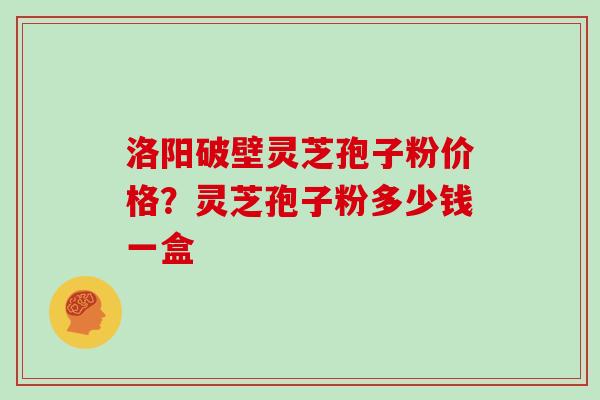 洛阳破壁灵芝孢子粉价格?灵芝孢子粉多少钱一盒 洛阳破壁灵芝孢子粉价格?灵芝孢子粉多少钱一盒