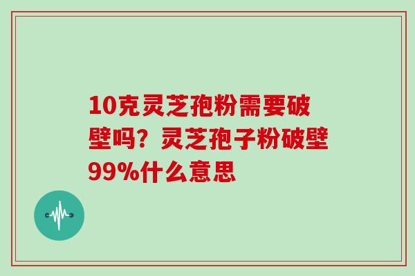 10克灵芝孢粉需要破壁吗?灵芝孢子粉破壁99%什么意思 10克灵芝孢粉需要破壁吗?灵芝孢子粉破壁99%什么意思
