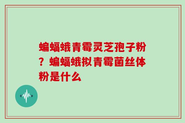 蝙蝠蛾青霉灵芝孢子粉?蝙蝠蛾拟青霉菌丝体粉是什么 蝙蝠蛾青霉灵芝孢子粉?蝙蝠蛾拟青霉菌丝体粉是什么