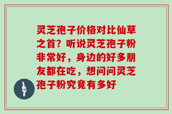 灵芝孢子价格对比仙草之首?听说灵芝孢子粉非常好,身边的好多朋友都在吃,想问问灵芝孢子粉究竟有多好 灵芝孢子价格对比仙草之首?听说灵芝孢子粉非常好,身边的好多朋友都在吃,想问问灵芝孢子粉究竟有多好