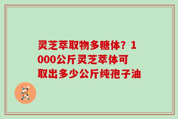 灵芝萃取物多糖体?1000公斤灵芝萃体可取出多少公斤纯孢子油 灵芝萃取物多糖体?1000公斤灵芝萃体可取出多少公斤纯孢子油
