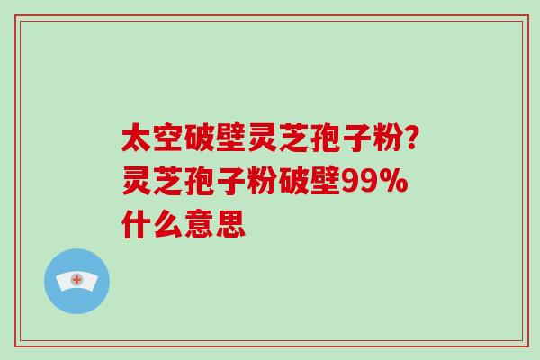 太空破壁灵芝孢子粉？灵芝孢子粉破壁99%什么意思