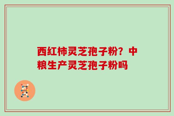 西红柿灵芝孢子粉？中粮生产灵芝孢子粉吗