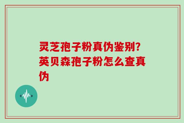灵芝孢子粉真伪鉴别?英贝森孢子粉怎么查真伪 灵芝孢子粉真伪鉴别?英贝森孢子粉怎么查真伪