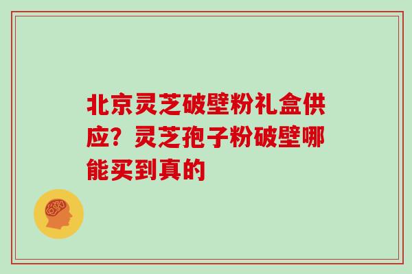 北京灵芝破壁粉礼盒供应？灵芝孢子粉破壁哪能买到真的