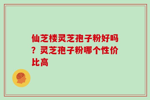 仙芝楼灵芝孢子粉好吗?灵芝孢子粉哪个性价比高 仙芝楼灵芝孢子粉好吗?灵芝孢子粉哪个性价比高