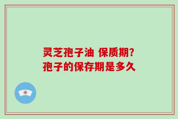 灵芝孢子油 保质期?孢子的保存期是多久 灵芝孢子油 保质期?孢子的保存期是多久