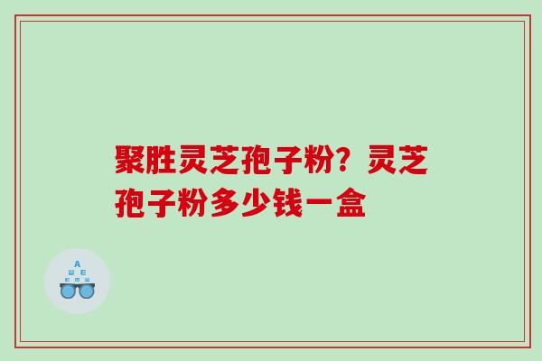 聚胜灵芝孢子粉?灵芝孢子粉多少钱一盒 聚胜灵芝孢子粉?灵芝孢子粉多少钱一盒