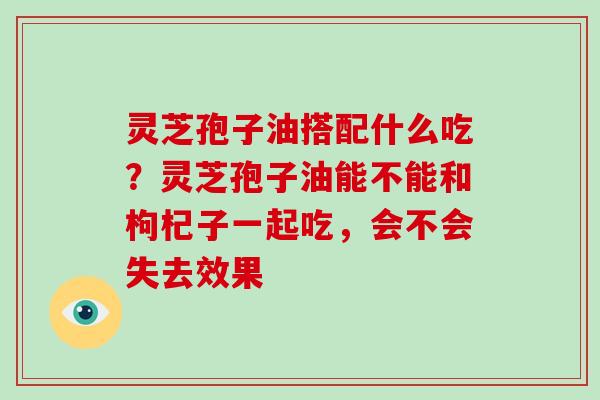 灵芝孢子油搭配什么吃?灵芝孢子油能不能和枸杞子一起吃,会不会失去效果 灵芝孢子油搭配什么吃?灵芝孢子油能不能和枸杞子一起吃,会不会失去效果