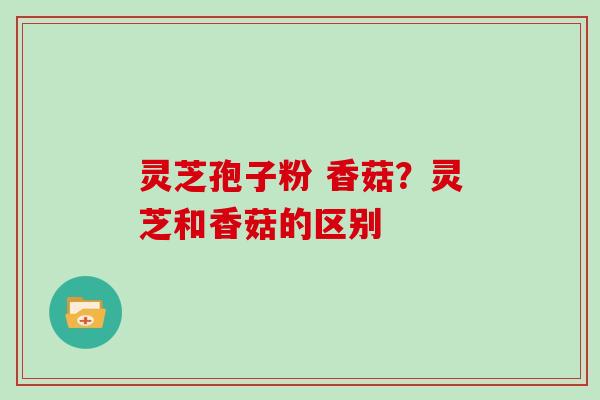 灵芝孢子粉 香菇?灵芝和香菇的区别 灵芝孢子粉 香菇?灵芝和香菇的区别