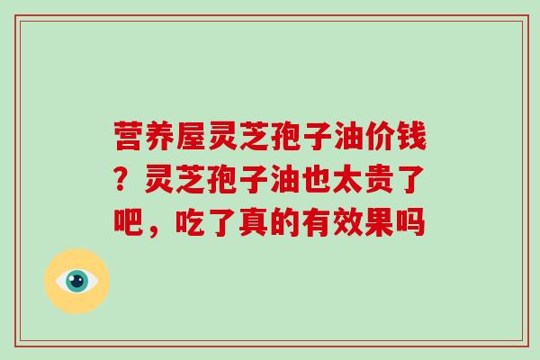 营养屋灵芝孢子油价钱？灵芝孢子油也太贵了吧，吃了真的有效果吗