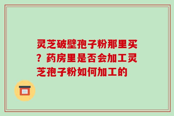 灵芝破壁孢子粉那里买?药房里是否会加工灵芝孢子粉如何加工的 灵芝破壁孢子粉那里买?药房里是否会加工灵芝孢子粉如何加工的