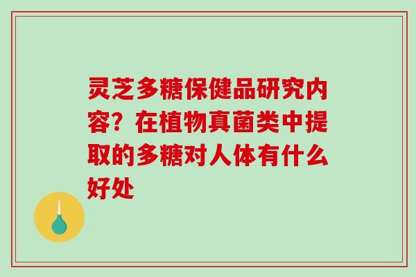 灵芝多糖保健品研究内容？在植物真菌类中提取的多糖对人体有什么好处