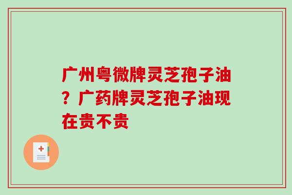 广州粤微牌灵芝孢子油?广药牌灵芝孢子油现在贵不贵 广州粤微牌灵芝孢子油?广药牌灵芝孢子油现在贵不贵