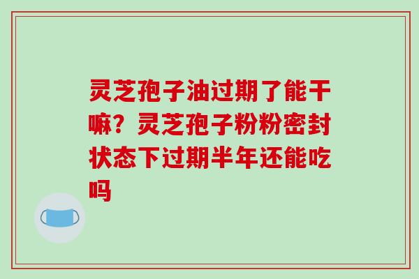 灵芝孢子油过期了能干嘛？灵芝孢子粉粉密封状态下过期半年还能吃吗