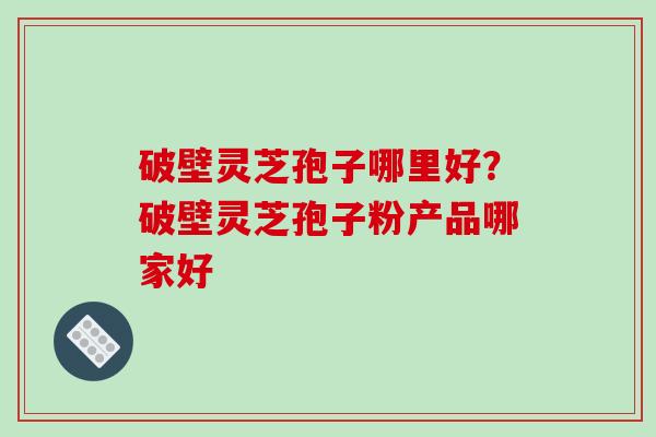 破壁灵芝孢子哪里好？破壁灵芝孢子粉产品哪家好