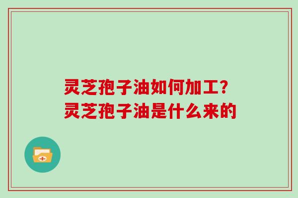 灵芝孢子油如何加工?灵芝孢子油是什么来的 灵芝孢子油如何加工?灵芝孢子油是什么来的
