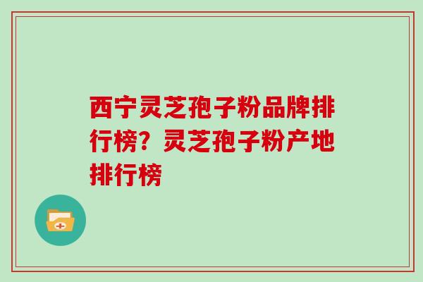 西宁灵芝孢子粉品牌排行榜？灵芝孢子粉产地排行榜