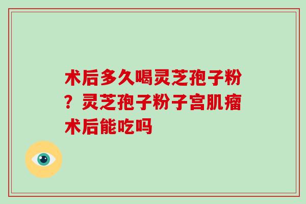 术后多久喝灵芝孢子粉？灵芝孢子粉子宫术后能吃吗