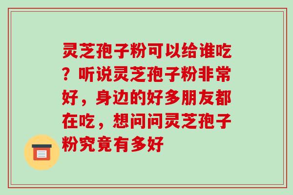 灵芝孢子粉可以给谁吃？听说灵芝孢子粉非常好，身边的好多朋友都在吃，想问问灵芝孢子粉究竟有多好