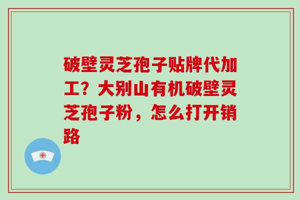 破壁灵芝孢子贴牌代加工？大别山有机破壁灵芝孢子粉，怎么打开销路