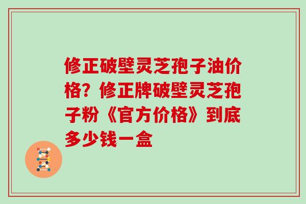 修正破壁灵芝孢子油价格?修正牌破壁灵芝孢子粉《官方价格》到底多少钱一盒 修正破壁灵芝孢子油价格?修正牌破壁灵芝孢子粉《官方价格》到底多少钱一盒