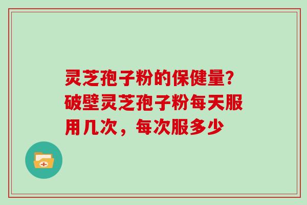 灵芝孢子粉的保健量？破壁灵芝孢子粉每天服用几次，每次服多少