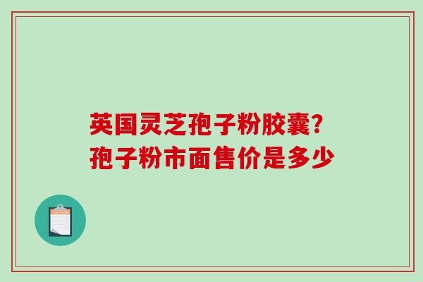 英国灵芝孢子粉胶囊？孢子粉市面售价是多少